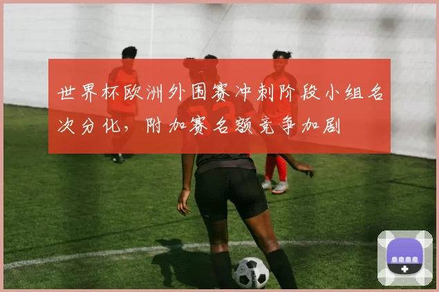 世界杯欧洲外围赛冲刺阶段小组名次分化，附加赛名额竞争加剧