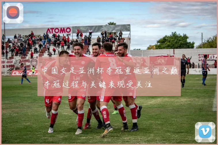 中国女足亚洲杯夺冠重返亚洲之巅 夺冠过程与关键表现受关注