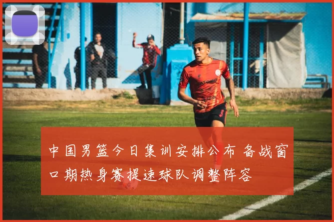 中国男篮今日集训安排公布 备战窗口期热身赛提速球队调整阵容