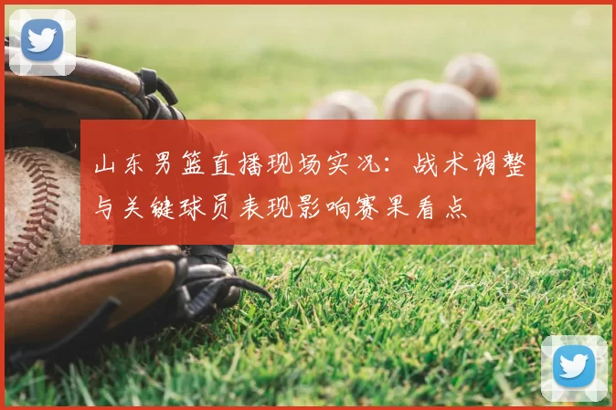 山东男篮直播现场实况:战术调整与关键球员表现影响赛果看点