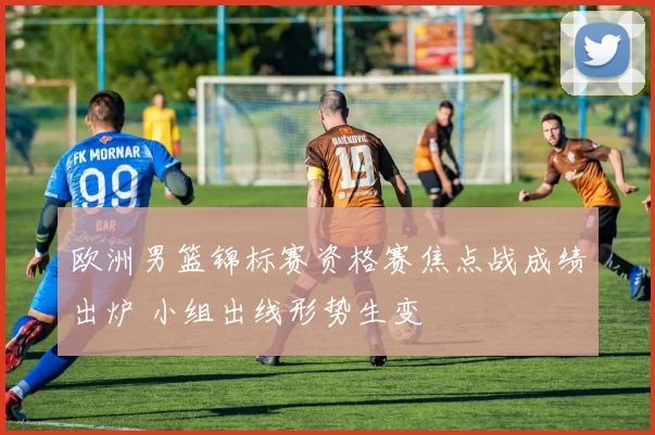 欧洲男篮锦标赛资格赛焦点战成绩出炉 小组出线形势生变