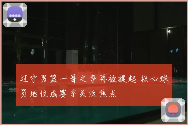 辽宁男篮一哥之争再被提起 核心球员地位成赛季关注焦点