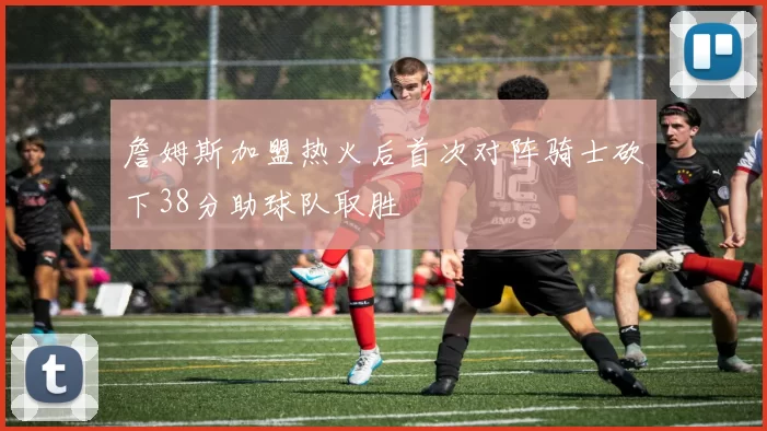 詹姆斯加盟热火后首次对阵骑士砍下38分助球队取胜