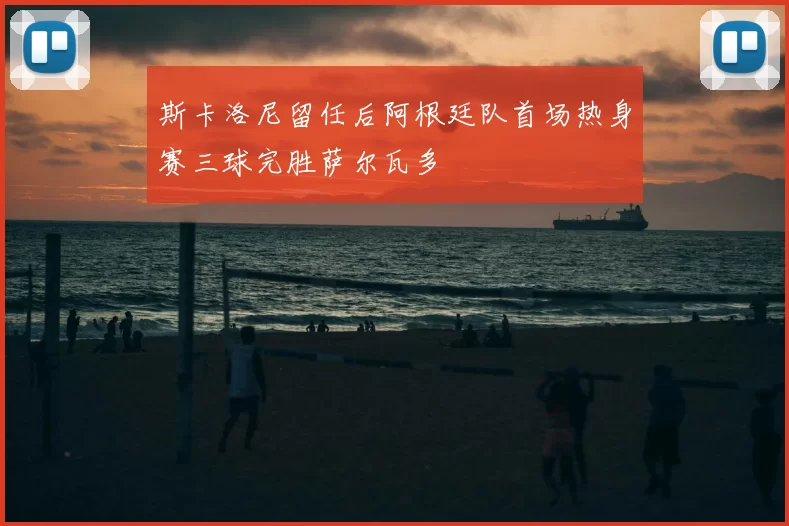 斯卡洛尼留任后阿根廷队首场热身赛三球完胜萨尔瓦多