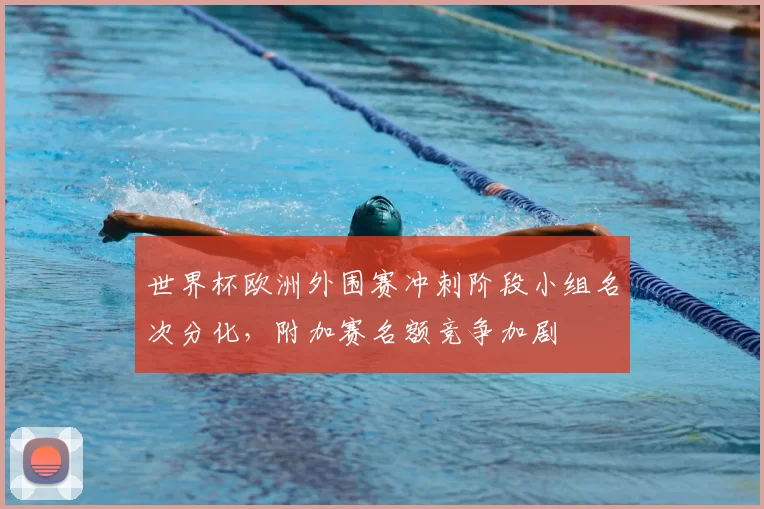 世界杯欧洲外围赛冲刺阶段小组名次分化，附加赛名额竞争加剧