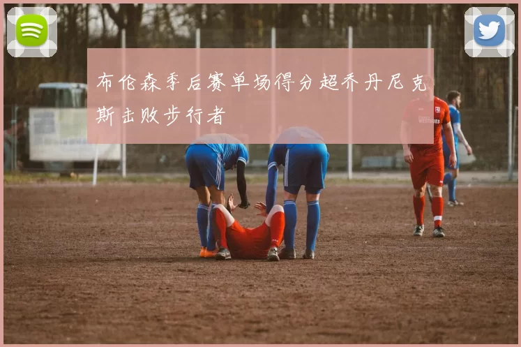 布伦森季后赛单场得分超乔丹尼克斯击败步行者