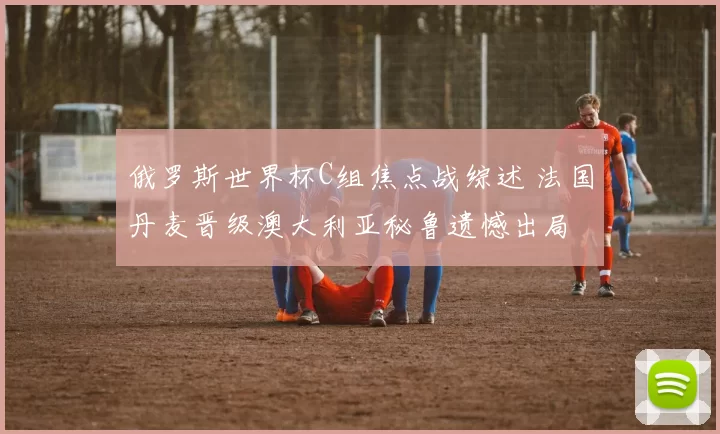 俄罗斯世界杯C组焦点战综述 法国丹麦晋级澳大利亚秘鲁遗憾出局