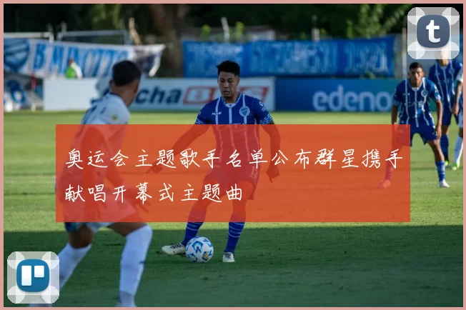 奥运会主题歌手名单公布群星携手献唱开幕式主题曲