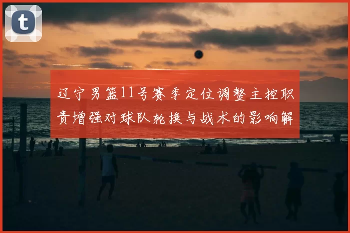 辽宁男篮11号赛季定位调整主控职责增强对球队轮换与战术的影响解读