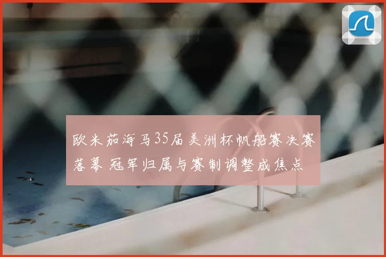 欧米茄海马35届美洲杯帆船赛决赛落幕 冠军归属与赛制调整成焦点