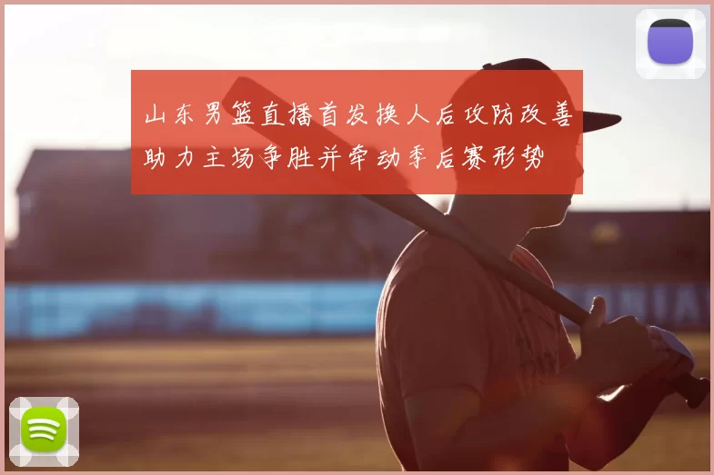 山东男篮直播首发换人后攻防改善助力主场争胜并牵动季后赛形势