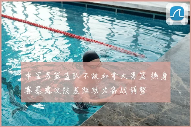 中国男篮蓝队不敌加拿大男篮 热身赛暴露攻防差距助力备战调整