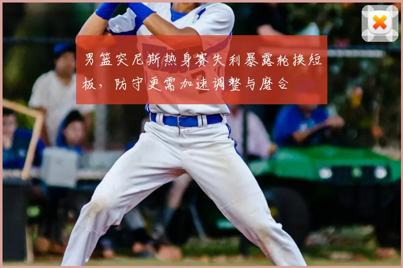 男篮突尼斯热身赛失利暴露轮换短板，防守更需加速调整与磨合