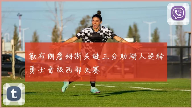 勒布朗詹姆斯关键三分助湖人逆转勇士晋级西部决赛