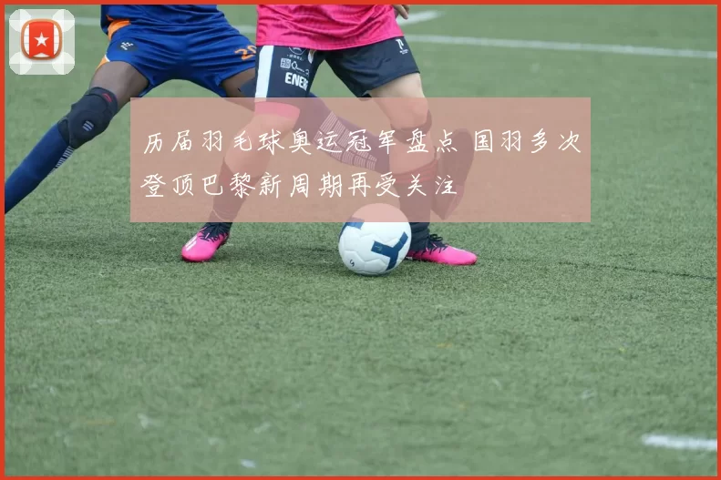 历届羽毛球奥运冠军盘点 国羽多次登顶巴黎新周期再受关注