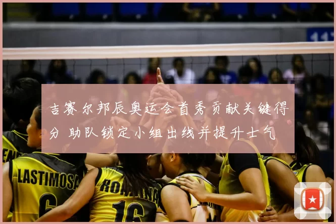 吉赛尔邦辰奥运会首秀贡献关键得分 助队锁定小组出线并提升士气