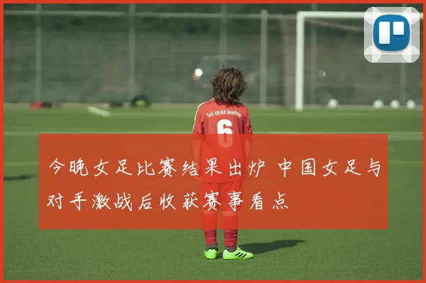 今晚女足比赛结果出炉 中国女足与对手激战后收获赛事看点