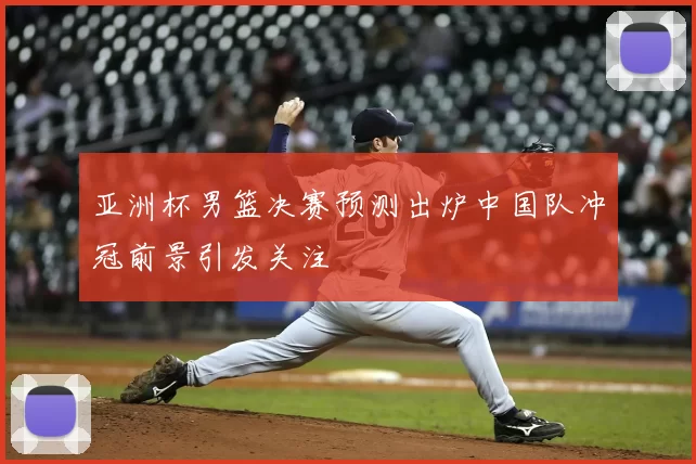 亚洲杯男篮决赛预测出炉中国队冲冠前景引发关注