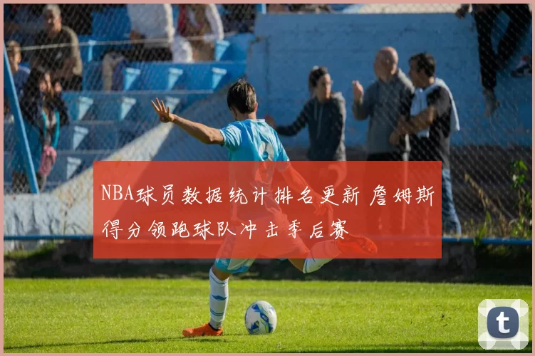 NBA球员数据统计排名更新 詹姆斯得分领跑球队冲击季后赛