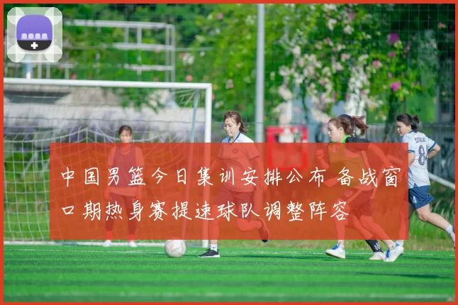 中国男篮今日集训安排公布 备战窗口期热身赛提速球队调整阵容