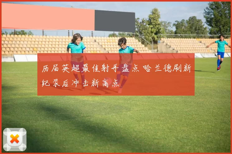 历届英超最佳射手盘点 哈兰德刷新纪录后冲击新高点