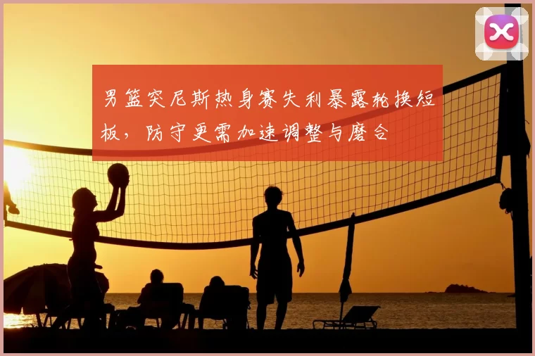 男篮突尼斯热身赛失利暴露轮换短板，防守更需加速调整与磨合