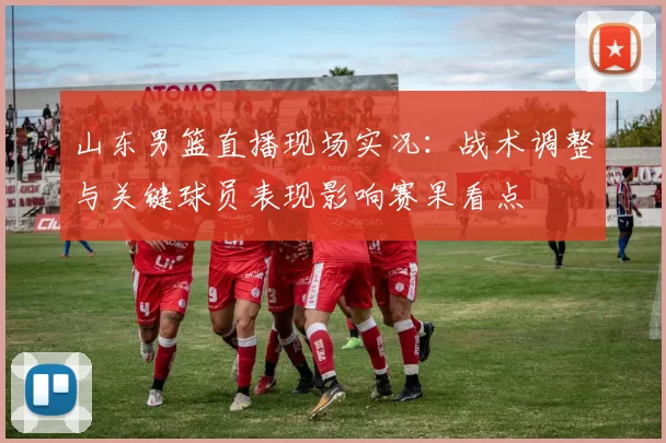 山东男篮直播现场实况：战术调整与关键球员表现影响赛果看点