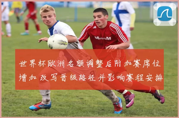 世界杯欧洲名额调整后附加赛席位增加 改写晋级路径并影响赛程安排