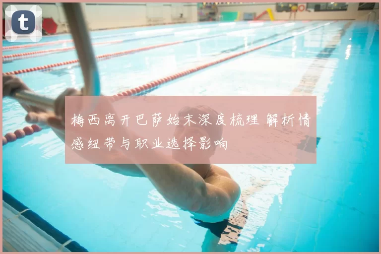 梅西离开巴萨始末深度梳理 解析情感纽带与职业选择影响