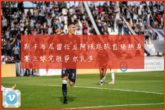 斯卡洛尼留任后阿根廷队首场热身赛三球完胜萨尔瓦多