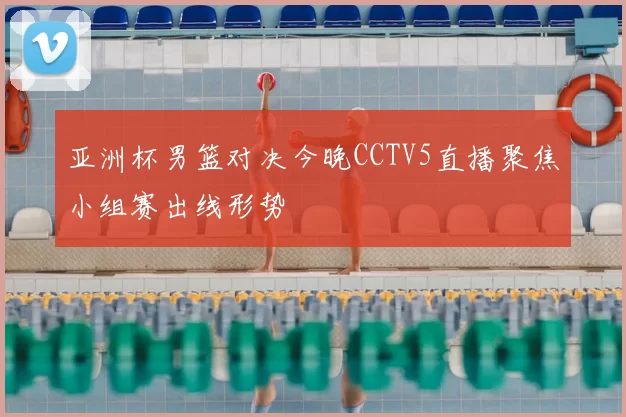 亚洲杯男篮对决今晚CCTV5直播聚焦小组赛出线形势