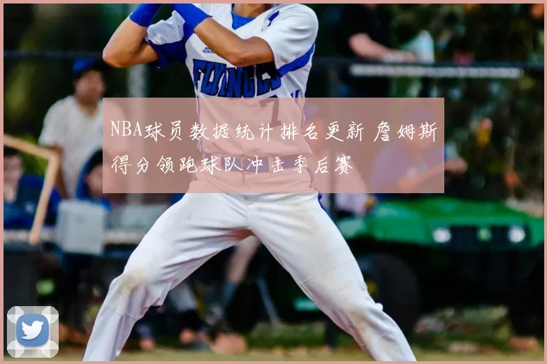 NBA球员数据统计排名更新 詹姆斯得分领跑球队冲击季后赛