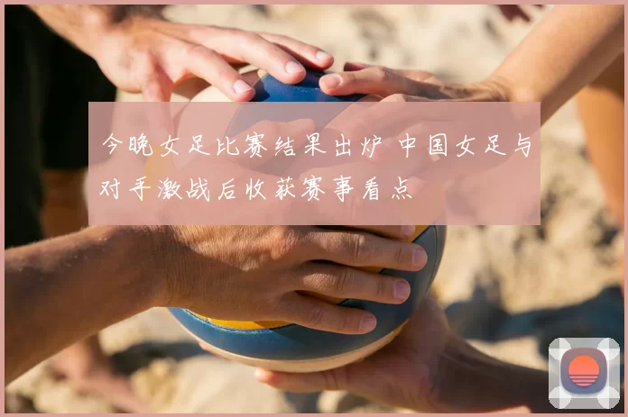 今晚女足比赛结果出炉 中国女足与对手激战后收获赛事看点