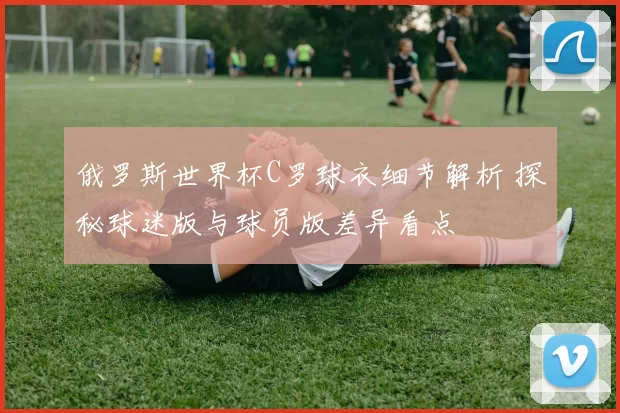 俄罗斯世界杯C罗球衣细节解析 探秘球迷版与球员版差异看点
