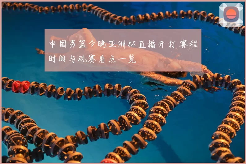 中国男篮今晚亚洲杯直播开打 赛程时间与观赛看点一览