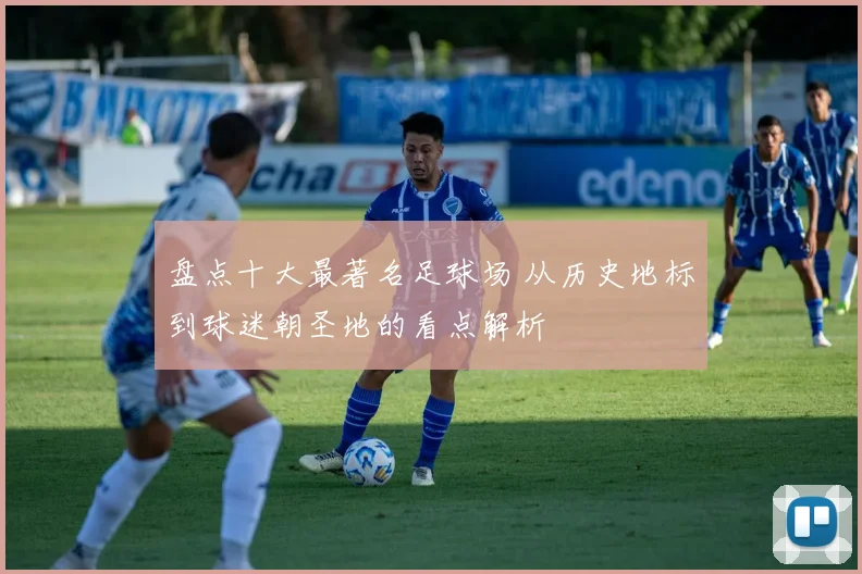 盘点十大最著名足球场 从历史地标到球迷朝圣地的看点解析