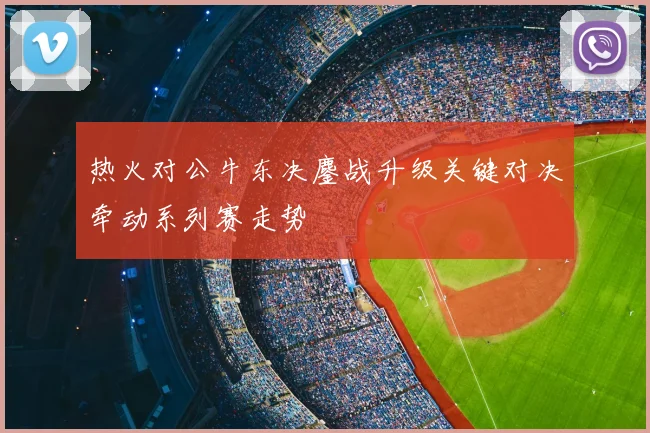 热火对公牛东决鏖战升级关键对决牵动系列赛走势