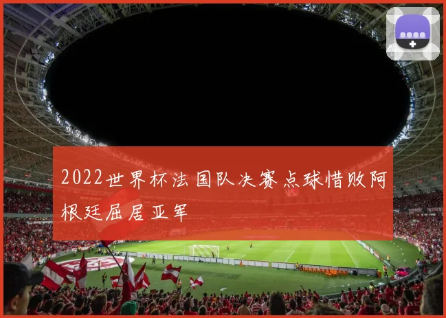 2022世界杯法国队决赛点球惜败阿根廷屈居亚军