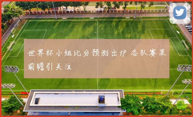 世界杯小组比分预测出炉 各队赛果前瞻引关注
